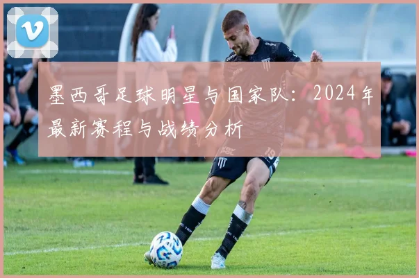 墨西哥足球明星与国家队：2024年最新赛程与战绩分析